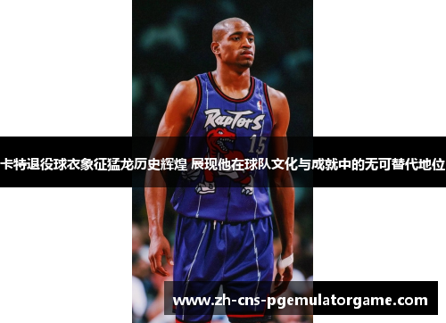 卡特退役球衣象征猛龙历史辉煌 展现他在球队文化与成就中的无可替代地位