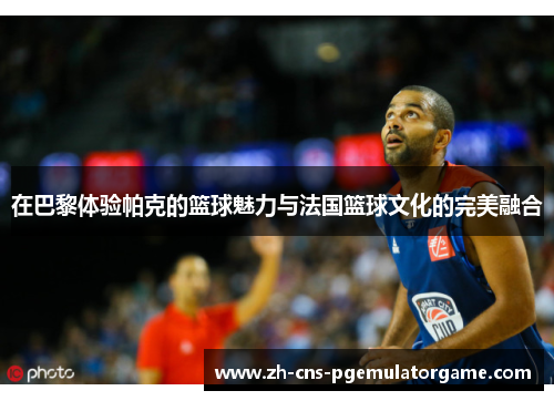 在巴黎体验帕克的篮球魅力与法国篮球文化的完美融合