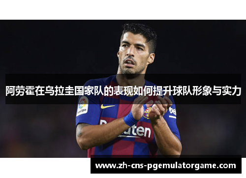 阿劳霍在乌拉圭国家队的表现如何提升球队形象与实力