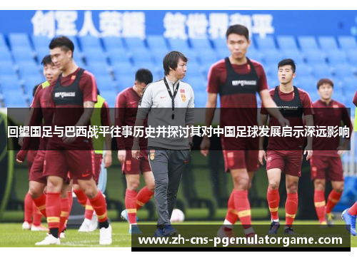 回望国足与巴西战平往事历史并探讨其对中国足球发展启示深远影响
