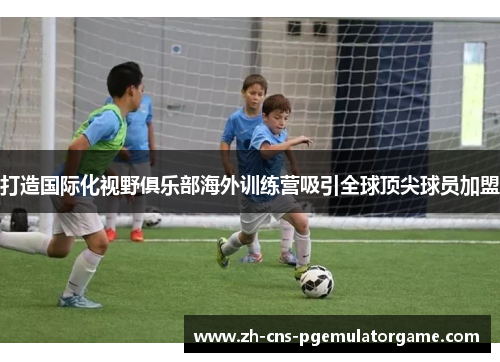 打造国际化视野俱乐部海外训练营吸引全球顶尖球员加盟