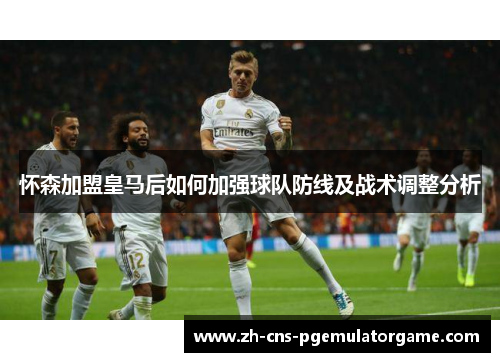 怀森加盟皇马后如何加强球队防线及战术调整分析