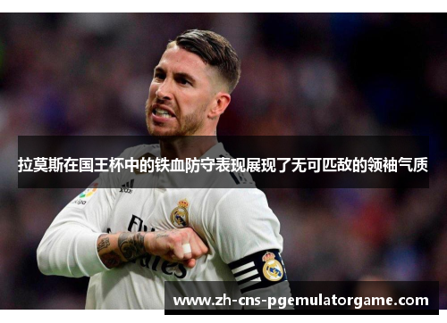 拉莫斯在国王杯中的铁血防守表现展现了无可匹敌的领袖气质