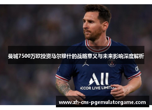 曼城7500万欧投资马尔穆什的战略意义与未来影响深度解析