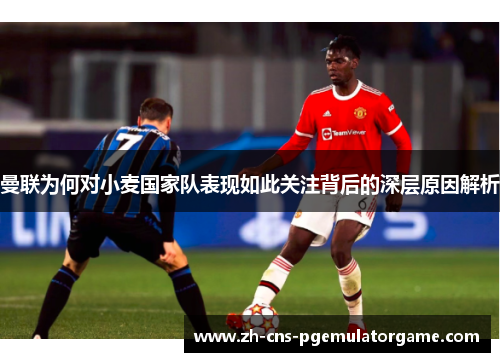 曼联为何对小麦国家队表现如此关注背后的深层原因解析