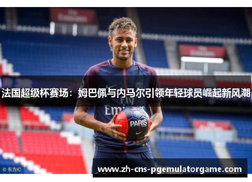 法国超级杯赛场：姆巴佩与内马尔引领年轻球员崛起新风潮
